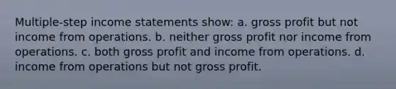 Multiple-step <a href='https://www.questionai.com/knowledge/kCPMsnOwdm-income-statement' class='anchor-knowledge'>income statement</a>s show: a. <a href='https://www.questionai.com/knowledge/klIB6Lsdwh-gross-profit' class='anchor-knowledge'>gross profit</a> but not income from operations. b. neither gross profit nor income from operations. c. both gross profit and income from operations. d. income from operations but not gross profit.