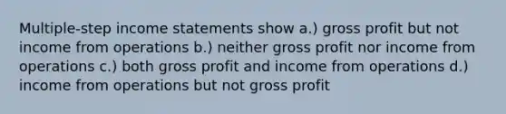 Multiple-step income statements show a.) gross profit but not income from operations b.) neither gross profit nor income from operations c.) both gross profit and income from operations d.) income from operations but not gross profit