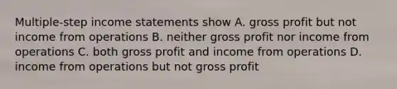 Multiple-step income statements show A. gross profit but not income from operations B. neither gross profit nor income from operations C. both gross profit and income from operations D. income from operations but not gross profit