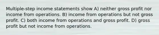 Multiple-step income statements show A) neither gross profit nor income from operations. B) income from operations but not gross profit. C) both income from operations and gross profit. D) gross profit but not income from operations.