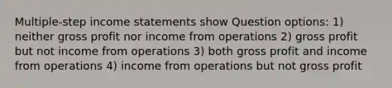 Multiple-step income statements show Question options: 1) neither gross profit nor income from operations 2) gross profit but not income from operations 3) both gross profit and income from operations 4) income from operations but not gross profit