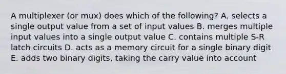 A multiplexer (or mux) does which of the following? A. selects a single output value from a set of input values B. merges multiple input values into a single output value C. contains multiple S-R latch circuits D. acts as a memory circuit for a single binary digit E. adds two binary digits, taking the carry value into account