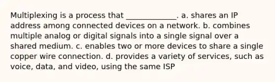 Multiplexing is a process that _____________. a. shares an IP address among connected devices on a network. b. combines multiple analog or digital signals into a single signal over a shared medium. c. enables two or more devices to share a single copper wire connection. d. provides a variety of services, such as voice, data, and video, using the same ISP