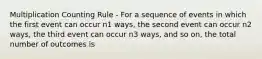 Multiplication Counting Rule - For a sequence of events in which the first event can occur n1 ways, the second event can occur n2 ways, the third event can occur n3 ways, and so on, the total number of outcomes is