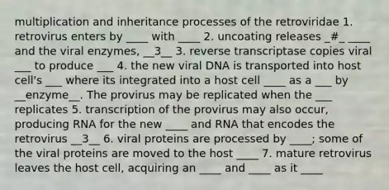 multiplication and inheritance processes of the retroviridae 1. retrovirus enters by ____ with ____ 2. uncoating releases _#_ ____ and the viral enzymes, __3__ 3. reverse transcriptase copies viral ___ to produce ___ 4. the new viral DNA is transported into host cell's ___ where its integrated into a host cell ____ as a ___ by __enzyme__. The provirus may be replicated when the ___ replicates 5. transcription of the provirus may also occur, producing RNA for the new ____ and RNA that encodes the retrovirus __3__ 6. viral proteins are processed by ____; some of the viral proteins are moved to the host ____ 7. mature retrovirus leaves the host cell, acquiring an ____ and ____ as it ____