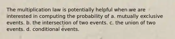 The multiplication law is potentially helpful when we are interested in computing the probability of a. <a href='https://www.questionai.com/knowledge/ksIxF6M5Rk-mutually-exclusive-events' class='anchor-knowledge'>mutually exclusive events</a>. b. the intersection of two events. c. the union of two events. d. conditional events.