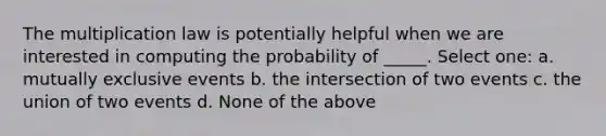 The multiplication law is potentially helpful when we are interested in computing the probability of _____. Select one: a. mutually exclusive events b. the intersection of two events c. the union of two events d. None of the above