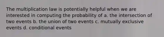 The multiplication law is potentially helpful when we are interested in computing the probability of a. the intersection of two events b. the union of two events c. mutually exclusive events d. conditional events