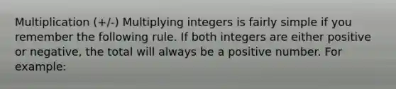 Multiplication (+/-) Multiplying integers is fairly simple if you remember the following rule. If both integers are either positive or negative, the total will always be a positive number. For example: