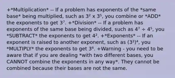 +*Multiplication* -- If a problem has exponents of the *same base* being multiplied, such as 3² x 3⁵, you combine or *ADD* the exponents to get 3⁷. +*Division* -- If a problem has exponents of the same base being divided, such as 4⁷ ÷ 4⁵, you *SUBTRACT* the exponents to get 4². +*Exponents* -- If an exponent is raised to another exponent, such as (3²)⁴, you *MULTIPLY* the exponents to get 3⁸. +Warning - you need to be aware that if you are dealing *with two different bases, you CANNOT combine the exponents in any way*. They cannot be combined because their bases are not the same.