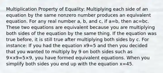 <a href='https://www.questionai.com/knowledge/kdsArPl0xe-multiplication-property-of-equality' class='anchor-knowledge'>multiplication property of equality</a>: Multiplying each side of an equation by the same nonzero number produces an equivalent equation. For any real number a, b, and c, if a=b, then ac=bc. These two equations are equivalent because you are multiplying both sides of the equation by the same thing. If the equation was true before, it is still true after multiplying both sides by c. For instance: If you had the equation x9=5 and then you decided that you wanted to multiply by 9 on both sides such as 9×x9=5×9, you have formed equivalent equations. When you simplify both sides you end up with the equation x=45.