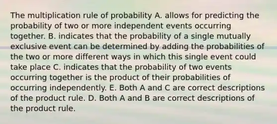 The multiplication rule of probability A. allows for predicting the probability of two or more <a href='https://www.questionai.com/knowledge/kTJqIK1isz-independent-events' class='anchor-knowledge'>independent events</a> occurring together. B. indicates that the probability of a single mutually exclusive event can be determined by adding the probabilities of the two or more different ways in which this single event could take place C. indicates that the probability of two events occurring together is the product of their probabilities of occurring independently. E. Both A and C are correct descriptions of the <a href='https://www.questionai.com/knowledge/kFeDyIbGpD-product-rule' class='anchor-knowledge'>product rule</a>. D. Both A and B are correct descriptions of the product rule.