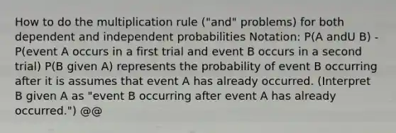 How to do the multiplication rule ("and" problems) for both dependent and independent probabilities Notation: P(A andU B) - P(event A occurs in a first trial and event B occurs in a second trial) P(B given A) represents the probability of event B occurring after it is assumes that event A has already occurred. (Interpret B given A as "event B occurring after event A has already occurred.") @@