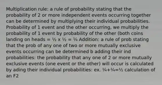 Multiplication rule: a rule of probability stating that the probability of 2 or more independent events occurring together can be determined by multiplying their individual probabilities. Probability of 1 event and the other occurring, we multiply the probability of 1 event by probability of the other (both coins landing on heads = ½ x ½ = ¼ Addition: a rule of prob stating that the prob of any one of two or more mutually exclusive events occurring can be determined b adding their ind probabilities: the probability that any one of 2 or more mutually exclusive events (one event or the other) will occur is calculated by ading their individual probabilities: ex. ¼+¼=½ calculation of an F2