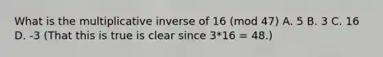 What is the multiplicative inverse of 16 (mod 47) A. 5 B. 3 C. 16 D. -3 (That this is true is clear since 3*16 = 48.)