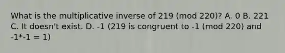 What is the multiplicative inverse of 219 (mod 220)? A. 0 B. 221 C. It doesn't exist. D. -1 (219 is congruent to -1 (mod 220) and -1*-1 = 1)