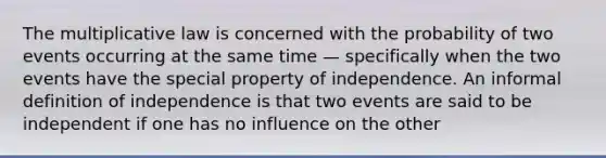 The multiplicative law is concerned with the probability of two events occurring at the same time — specifically when the two events have the special property of independence. An informal definition of independence is that two events are said to be independent if one has no influence on the other