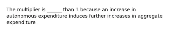 The multiplier is ______ than 1 because an increase in autonomous expenditure induces further increases in aggregate expenditure