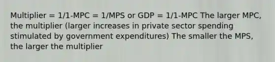 Multiplier = 1/1-MPC = 1/MPS or GDP = 1/1-MPC The larger MPC, the multiplier (larger increases in private sector spending stimulated by government expenditures) The smaller the MPS, the larger the multiplier