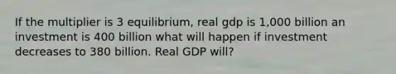 If the multiplier is 3 equilibrium, real gdp is 1,000 billion an investment is 400 billion what will happen if investment decreases to 380 billion. Real GDP will?