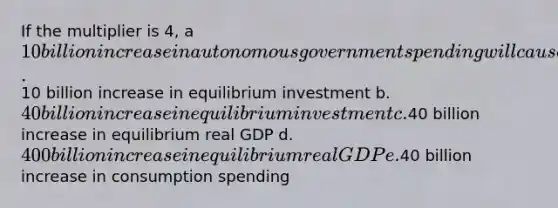 If the multiplier is 4, a 10 billion increase in autonomous government spending will cause a a.10 billion increase in equilibrium investment b. 40 billion increase in equilibrium investment c.40 billion increase in equilibrium real GDP d. 400 billion increase in equilibrium real GDP e.40 billion increase in consumption spending