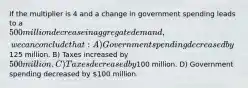 If the multiplier is 4 and a change in government spending leads to a 500 million decrease in aggregate demand, we can conclude that: A) Government spending decreased by125 million. B) Taxes increased by 500 million. C) Taxes decreased by100 million. D) Government spending decreased by 100 million.