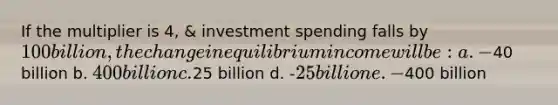 If the multiplier is 4, & investment spending falls by 100 billion, the change in equilibrium income will be: a. -40 billion b. 400 billion c.25 billion d. -25 billion e. -400 billion