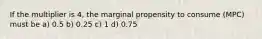 If the multiplier is 4, the marginal propensity to consume (MPC) must be a) 0.5 b) 0.25 c) 1 d) 0.75