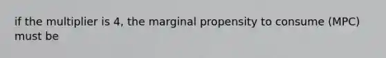 if the multiplier is 4, the marginal propensity to consume (MPC) must be