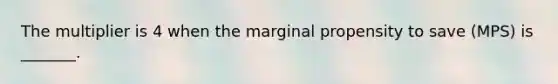 The multiplier is 4 when the marginal propensity to save (MPS) is _______.