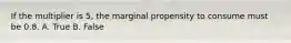 If the multiplier is 5, the marginal propensity to consume must be 0.8. A. True B. False