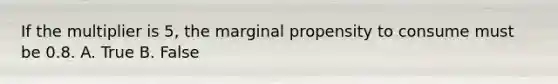 If the multiplier is 5, the marginal propensity to consume must be 0.8. A. True B. False