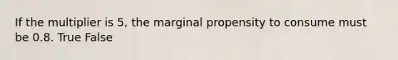 If the multiplier is 5, the marginal propensity to consume must be 0.8. True False