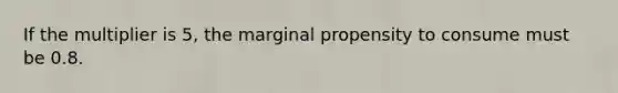 If the multiplier is 5, the marginal propensity to consume must be 0.8.