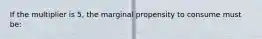 If the multiplier is 5, the marginal propensity to consume must be: