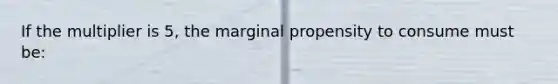 If the multiplier is 5, the marginal propensity to consume must be: