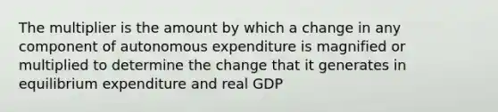 The multiplier is the amount by which a change in any component of autonomous expenditure is magnified or multiplied to determine the change that it generates in equilibrium expenditure and real GDP