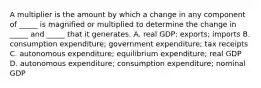 A multiplier is the amount by which a change in any component of​ _____ is magnified or multiplied to determine the change in​ _____ and​ _____ that it generates. A. real​ GDP; exports; imports B. consumption​ expenditure; government​ expenditure; tax receipts C. autonomous​ expenditure; equilibrium​ expenditure; real GDP D. autonomous​ expenditure; consumption​ expenditure; nominal GDP