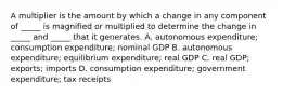 A multiplier is the amount by which a change in any component of​ _____ is magnified or multiplied to determine the change in​ _____ and​ _____ that it generates. A. autonomous​ expenditure; consumption​ expenditure; nominal GDP B. autonomous​ expenditure; equilibrium​ expenditure; real GDP C. real​ GDP; exports; imports D. consumption​ expenditure; government​ expenditure; tax receipts