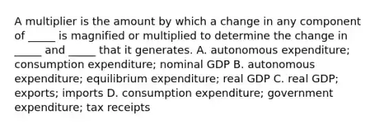 A multiplier is the amount by which a change in any component of​ _____ is magnified or multiplied to determine the change in​ _____ and​ _____ that it generates. A. autonomous​ expenditure; consumption​ expenditure; nominal GDP B. autonomous​ expenditure; equilibrium​ expenditure; real GDP C. real​ GDP; exports; imports D. consumption​ expenditure; government​ expenditure; tax receipts