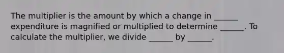 The multiplier is the amount by which a change in​ ______ expenditure is magnified or multiplied to determine​ ______. To calculate the​ multiplier, we divide​ ______ by​ ______.