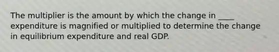 The multiplier is the amount by which the change in ____ expenditure is magnified or multiplied to determine the change in equilibrium expenditure and real GDP.