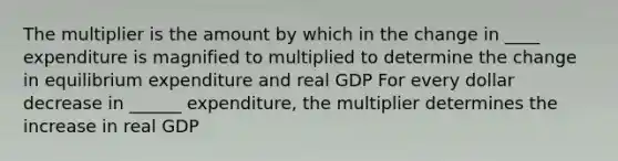 The multiplier is the amount by which in the change in ____ expenditure is magnified to multiplied to determine the change in equilibrium expenditure and real GDP For every dollar decrease in ______ expenditure, the multiplier determines the increase in real GDP