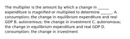 The multiplier is the amount by which a change in​ ______ expenditure is magnified or multiplied to determine​ ______. A. consumption; the change in equilibrium expenditure and real GDP B. autonomous; the change in investment C. autonomous; the change in equilibrium expenditure and real GDP D. consumption; the change in investment