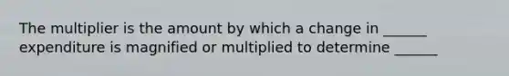 The multiplier is the amount by which a change in ______ expenditure is magnified or multiplied to determine ______