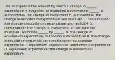 The multiplier is the amount by which a change in​ ______ expenditure is magnified or multiplied to determine​ ______. A. autonomous; the change in investment B. autonomous; the change in equilibrium expenditure and real GDP C. consumption; the change in equilibrium expenditure and real GDP D. consumption; the change in investment To calculate the​ multiplier, we divide​ ______ by​ ______. A. the change in equilibrium​ expenditure; autonomous expenditure B. the change in equilibrium​ expenditure; the change in autonomous expenditure C. equilibrium​ expenditure; autonomous expenditure D. equilibrium​ expenditure; the change in autonomous expenditure