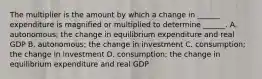 The multiplier is the amount by which a change in​ ______ expenditure is magnified or multiplied to determine​ ______. A. ​autonomous; the change in equilibrium expenditure and real GDP B. autonomous; the change in investment C. consumption; the change in investment D. consumption; the change in equilibrium expenditure and real GDP