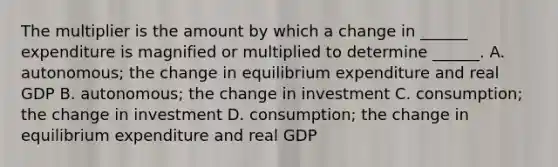 The multiplier is the amount by which a change in​ ______ expenditure is magnified or multiplied to determine​ ______. A. ​autonomous; the change in equilibrium expenditure and real GDP B. autonomous; the change in investment C. consumption; the change in investment D. consumption; the change in equilibrium expenditure and real GDP