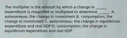 The multiplier is the amount by which a change in​ ______ expenditure is magnified or multiplied to determine​ ______. A. ​autonomous; the change in investment B. ​consumption; the change in investment C. ​autonomous; the change in equilibrium expenditure and real GDP D. ​consumption; the change in equilibrium expenditure and real GDP