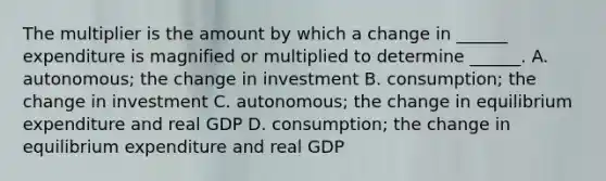 The multiplier is the amount by which a change in​ ______ expenditure is magnified or multiplied to determine​ ______. A. ​autonomous; the change in investment B. ​consumption; the change in investment C. ​autonomous; the change in equilibrium expenditure and real GDP D. ​consumption; the change in equilibrium expenditure and real GDP